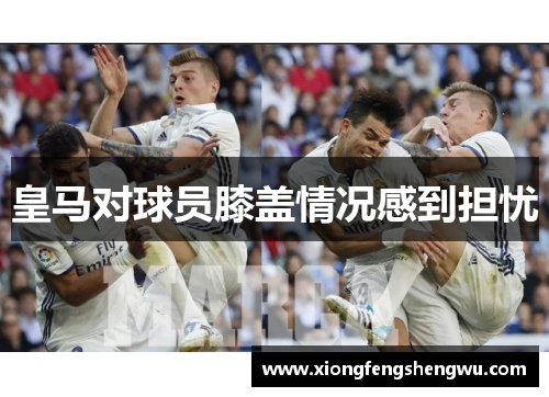 皇马对球员膝盖情况感到担忧